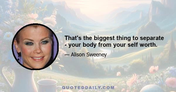 That's the biggest thing to separate - your body from your self worth.