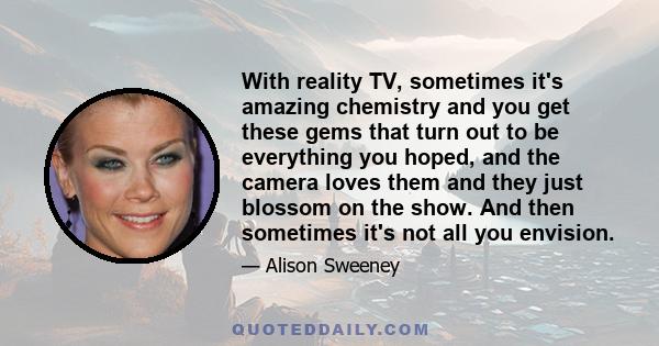 With reality TV, sometimes it's amazing chemistry and you get these gems that turn out to be everything you hoped, and the camera loves them and they just blossom on the show. And then sometimes it's not all you