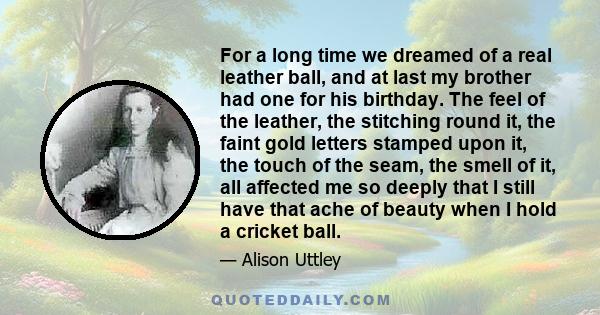 For a long time we dreamed of a real leather ball, and at last my brother had one for his birthday. The feel of the leather, the stitching round it, the faint gold letters stamped upon it, the touch of the seam, the