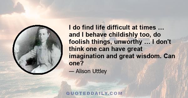 I do find life difficult at times … and I behave childishly too, do foolish things, unworthy … I don't think one can have great imagination and great wisdom. Can one?