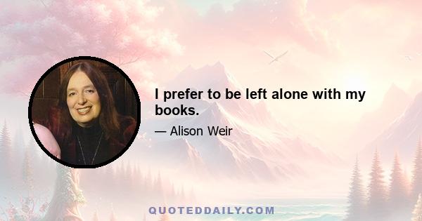 I prefer to be left alone with my books.