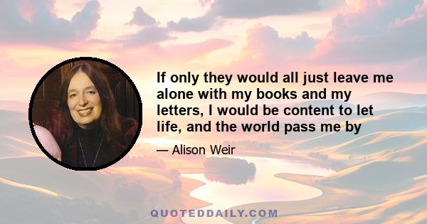 If only they would all just leave me alone with my books and my letters, I would be content to let life, and the world pass me by