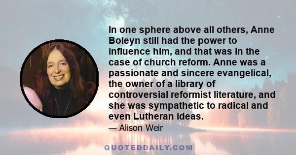 In one sphere above all others, Anne Boleyn still had the power to influence him, and that was in the case of church reform. Anne was a passionate and sincere evangelical, the owner of a library of controversial