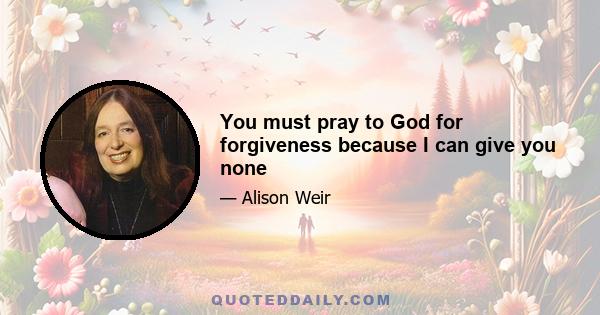 You must pray to God for forgiveness because I can give you none