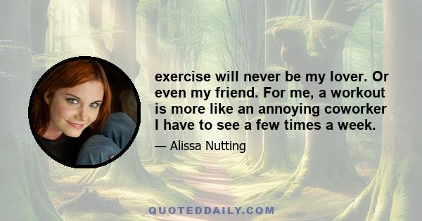 exercise will never be my lover. Or even my friend. For me, a workout is more like an annoying coworker I have to see a few times a week.