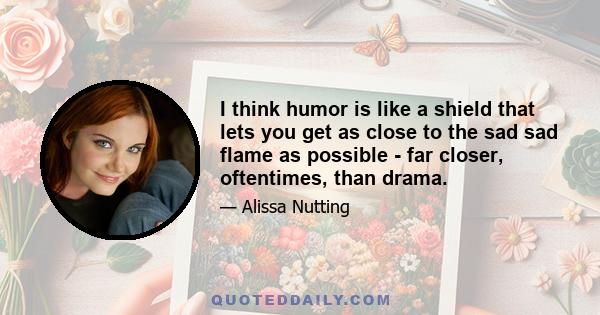 I think humor is like a shield that lets you get as close to the sad sad flame as possible - far closer, oftentimes, than drama.