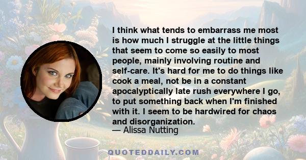 I think what tends to embarrass me most is how much I struggle at the little things that seem to come so easily to most people, mainly involving routine and self-care. It's hard for me to do things like cook a meal, not 