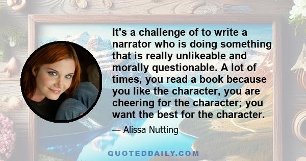 It's a challenge of to write a narrator who is doing something that is really unlikeable and morally questionable. A lot of times, you read a book because you like the character, you are cheering for the character; you