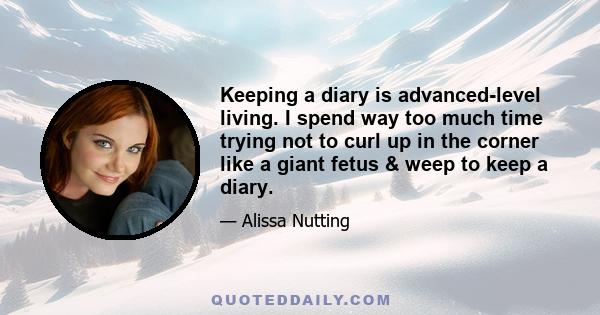 Keeping a diary is advanced-level living. I spend way too much time trying not to curl up in the corner like a giant fetus & weep to keep a diary.