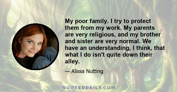 My poor family. I try to protect them from my work. My parents are very religious, and my brother and sister are very normal. We have an understanding, I think, that what I do isn't quite down their alley.