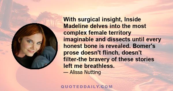 With surgical insight, Inside Madeline delves into the most complex female territory imaginable and dissects until every honest bone is revealed. Bomer's prose doesn't flinch, doesn't filter-the bravery of these stories 