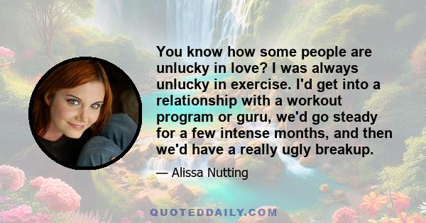 You know how some people are unlucky in love? I was always unlucky in exercise. I'd get into a relationship with a workout program or guru, we'd go steady for a few intense months, and then we'd have a really ugly