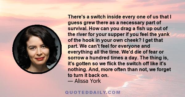 There's a switch inside every one of us that I guess grew there as a necessary part of survival. How can you drag a fish up out of the river for your supper if you feel the yank of the hook in your own cheek? I get that 