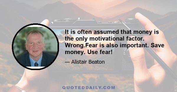 It is often assumed that money is the only motivational factor. Wrong.Fear is also important. Save money. Use fear!