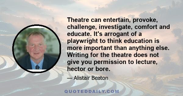 Theatre can entertain, provoke, challenge, investigate, comfort and educate. It's arrogant of a playwright to think education is more important than anything else. Writing for the theatre does not give you permission to 