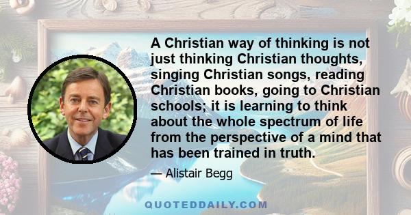 A Christian way of thinking is not just thinking Christian thoughts, singing Christian songs, reading Christian books, going to Christian schools; it is learning to think about the whole spectrum of life from the