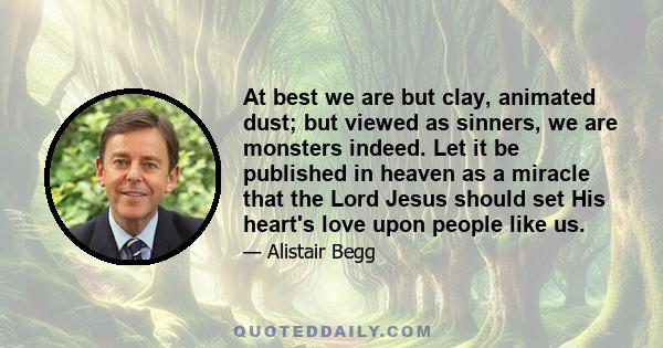 At best we are but clay, animated dust; but viewed as sinners, we are monsters indeed. Let it be published in heaven as a miracle that the Lord Jesus should set His heart's love upon people like us.