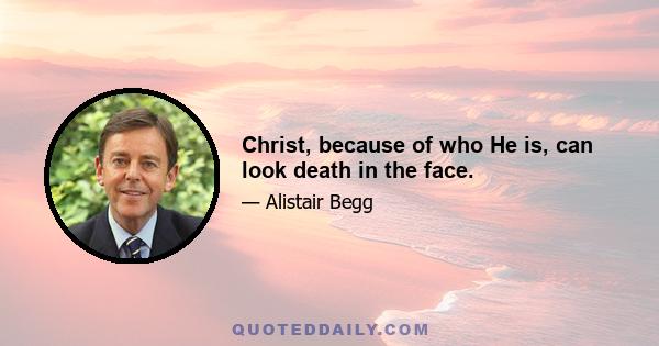 Christ, because of who He is, can look death in the face.