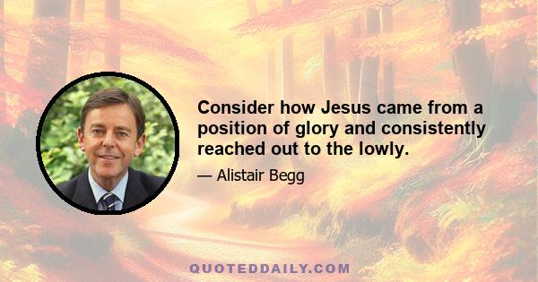 Consider how Jesus came from a position of glory and consistently reached out to the lowly.