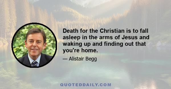 Death for the Christian is to fall asleep in the arms of Jesus and waking up and finding out that you're home.