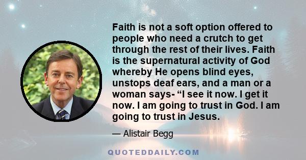 Faith is not a soft option offered to people who need a crutch to get through the rest of their lives. Faith is the supernatural activity of God whereby He opens blind eyes, unstops deaf ears, and a man or a woman says- 