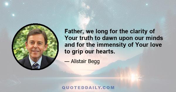 Father, we long for the clarity of Your truth to dawn upon our minds and for the immensity of Your love to grip our hearts.