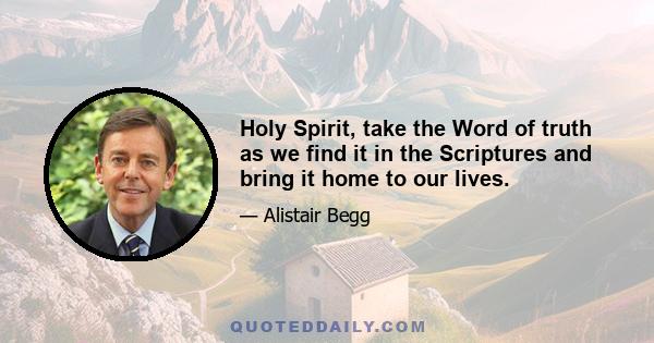 Holy Spirit, take the Word of truth as we find it in the Scriptures and bring it home to our lives.