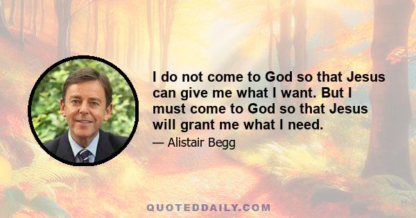 I do not come to God so that Jesus can give me what I want. But I must come to God so that Jesus will grant me what I need.