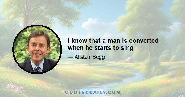 I know that a man is converted when he starts to sing