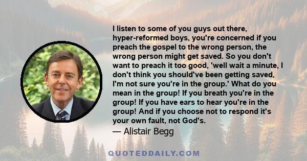 I listen to some of you guys out there, hyper-reformed boys, you're concerned if you preach the gospel to the wrong person, the wrong person might get saved. So you don't want to preach it too good, 'well wait a minute, 