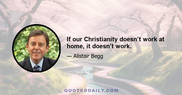 If our Christianity doesn’t work at home, it doesn’t work.