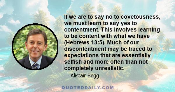 If we are to say no to covetousness, we must learn to say yes to contentment. This involves learning to be content with what we have (Hebrews 13:5). Much of our discontentment may be traced to expectations that are