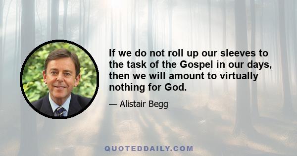 If we do not roll up our sleeves to the task of the Gospel in our days, then we will amount to virtually nothing for God.