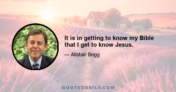 It is in getting to know my Bible that I get to know Jesus.