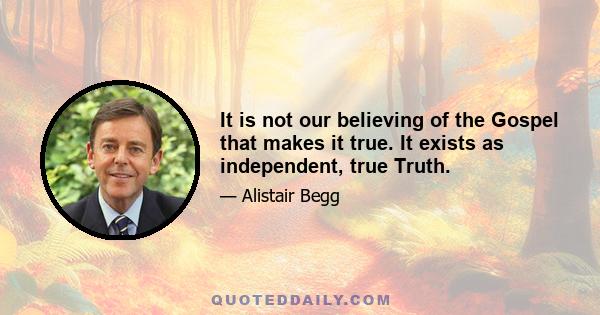 It is not our believing of the Gospel that makes it true. It exists as independent, true Truth.