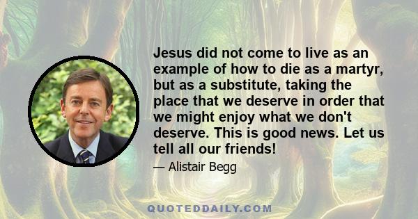 Jesus did not come to live as an example of how to die as a martyr, but as a substitute, taking the place that we deserve in order that we might enjoy what we don't deserve. This is good news. Let us tell all our