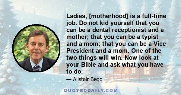 Ladies, [motherhood] is a full-time job. Do not kid yourself that you can be a dental receptionist and a mother; that you can be a typist and a mom; that you can be a Vice President and a mom. One of the two things will 