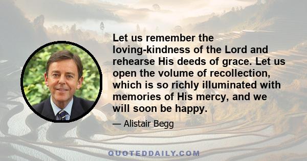 Let us remember the loving-kindness of the Lord and rehearse His deeds of grace. Let us open the volume of recollection, which is so richly illuminated with memories of His mercy, and we will soon be happy.