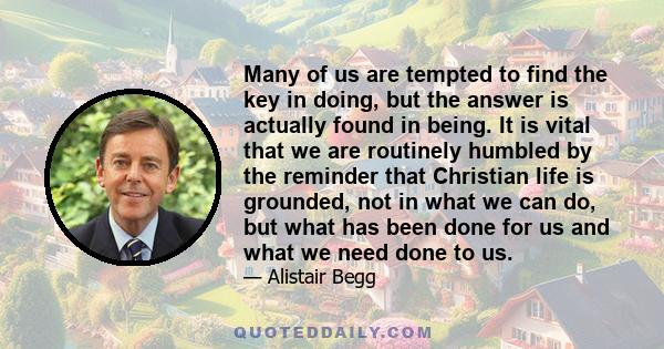 Many of us are tempted to find the key in doing, but the answer is actually found in being. It is vital that we are routinely humbled by the reminder that Christian life is grounded, not in what we can do, but what has