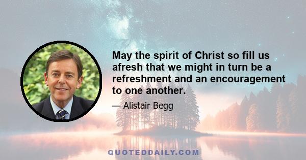 May the spirit of Christ so fill us afresh that we might in turn be a refreshment and an encouragement to one another.