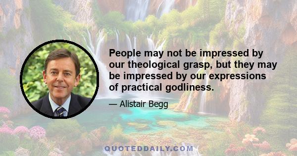 People may not be impressed by our theological grasp, but they may be impressed by our expressions of practical godliness.