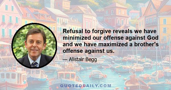 Refusal to forgive reveals we have minimized our offense against God and we have maximized a brother's offense against us.