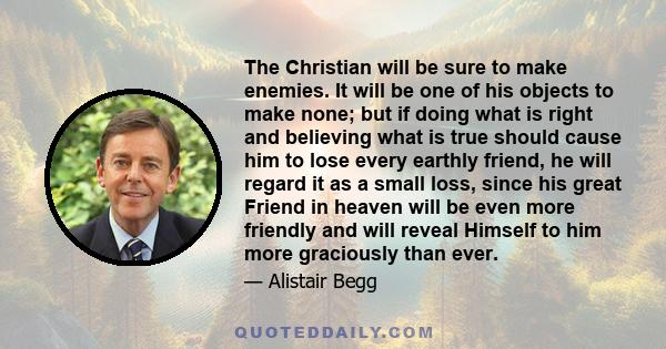 The Christian will be sure to make enemies. It will be one of his objects to make none; but if doing what is right and believing what is true should cause him to lose every earthly friend, he will regard it as a small