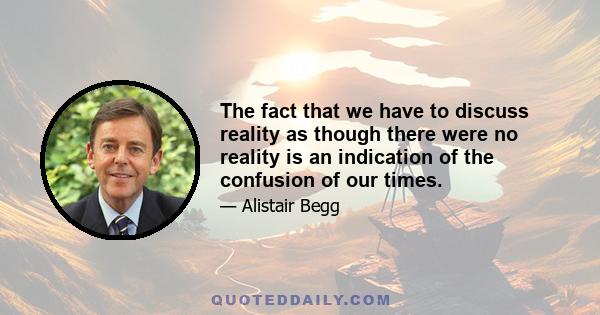 The fact that we have to discuss reality as though there were no reality is an indication of the confusion of our times.