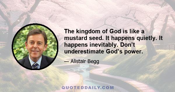 The kingdom of God is like a mustard seed. It happens quietly. It happens inevitably. Don’t underestimate God’s power.