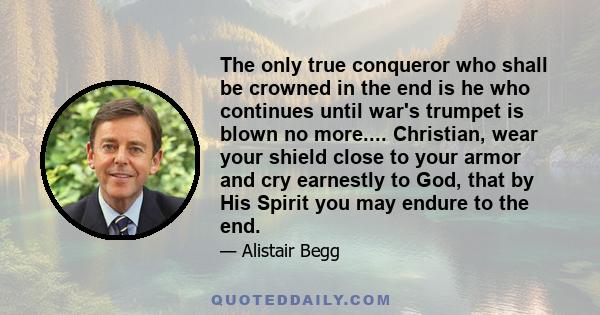 The only true conqueror who shall be crowned in the end is he who continues until war's trumpet is blown no more.... Christian, wear your shield close to your armor and cry earnestly to God, that by His Spirit you may