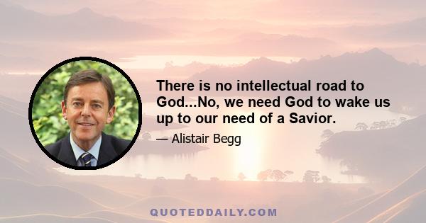 There is no intellectual road to God...No, we need God to wake us up to our need of a Savior.