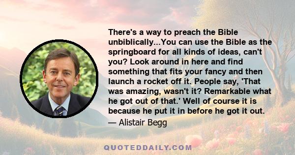 There's a way to preach the Bible unbiblically...You can use the Bible as the springboard for all kinds of ideas, can't you? Look around in here and find something that fits your fancy and then launch a rocket off it.