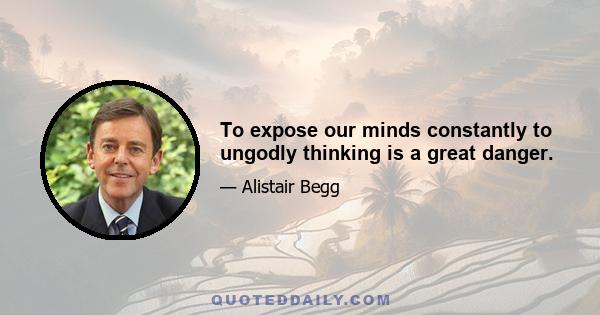 To expose our minds constantly to ungodly thinking is a great danger.