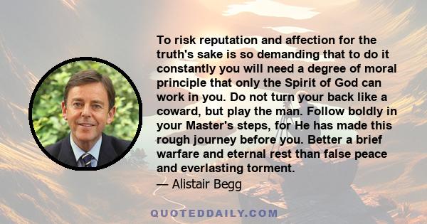 To risk reputation and affection for the truth's sake is so demanding that to do it constantly you will need a degree of moral principle that only the Spirit of God can work in you. Do not turn your back like a coward,